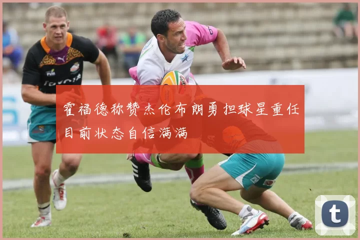 霍福德称赞杰伦布朗勇担球星重任目前状态自信满满