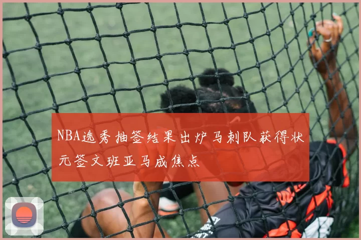 NBA选秀抽签结果出炉马刺队获得状元签文班亚马成焦点