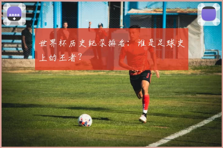 世界杯历史纪录排名:谁是足球史上的王者?