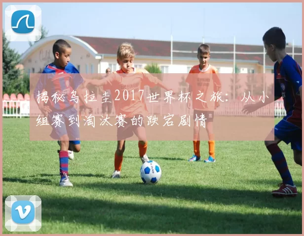揭秘乌拉圭2017世界杯之旅：从小组赛到淘汰赛的跌宕剧情