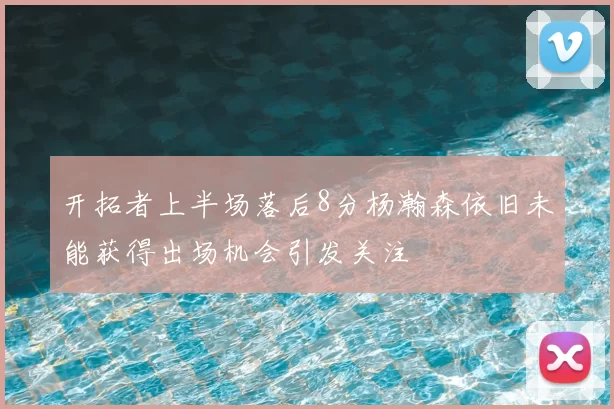 开拓者上半场落后8分杨瀚森依旧未能获得出场机会引发关注