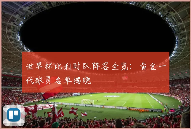 世界杯比利时队阵容全览：黄金一代球员名单揭晓
