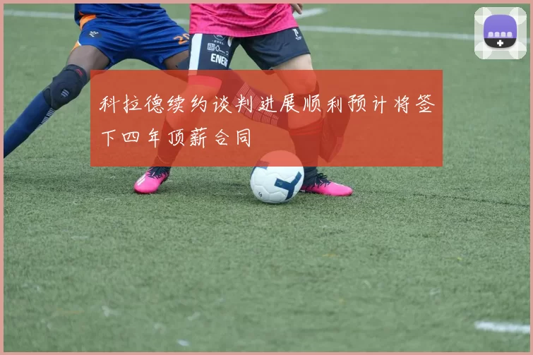 科拉德续约谈判进展顺利预计将签下四年顶薪合同