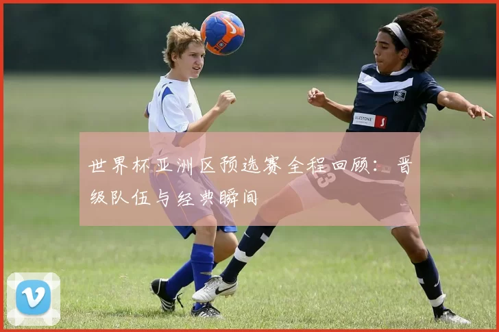世界杯亚洲区预选赛全程回顾：晋级队伍与经典瞬间