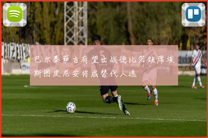 巴尔泰萨吉有望出战德比若缺席埃斯图皮尼安将成替代人选