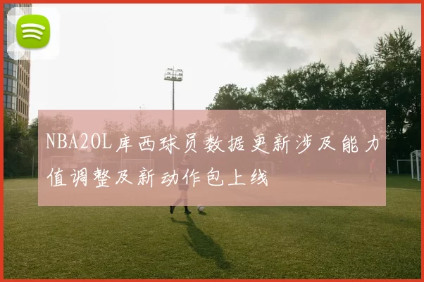 NBA2OL库西球员数据更新涉及能力值调整及新动作包上线