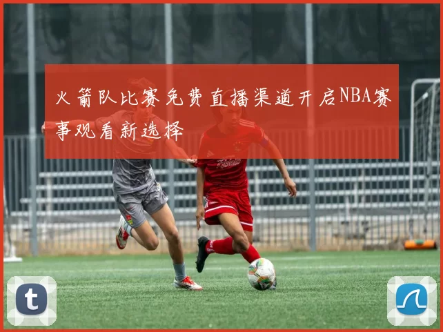火箭队比赛免费直播渠道开启NBA赛事观看新选择