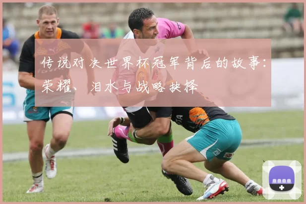 传说对决世界杯冠军背后的故事：荣耀、泪水与战略抉择