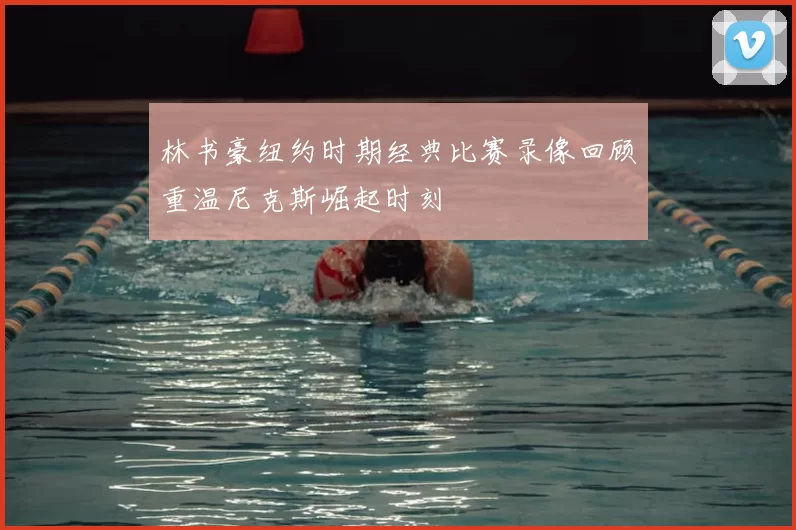 林书豪纽约时期经典比赛录像回顾重温尼克斯崛起时刻