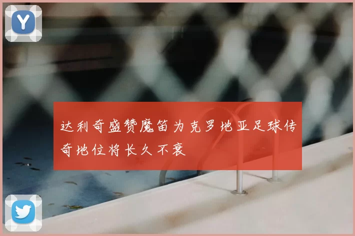 达利奇盛赞魔笛为克罗地亚足球传奇地位将长久不衰