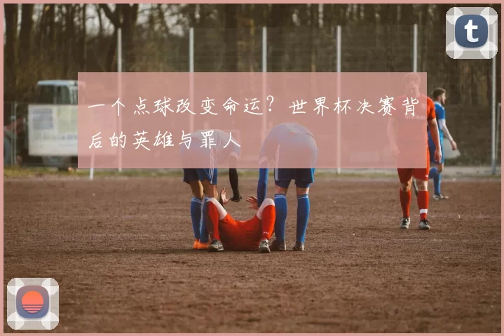 一个点球改变命运？世界杯决赛背后的英雄与罪人