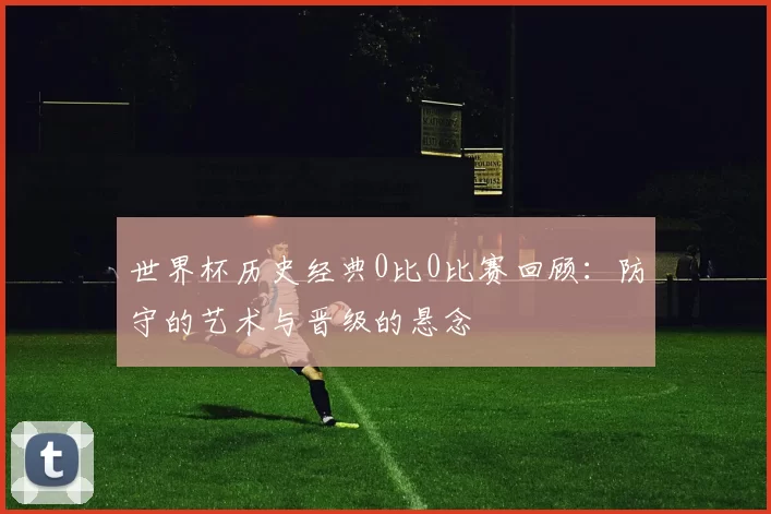 世界杯历史经典0比0比赛回顾：防守的艺术与晋级的悬念