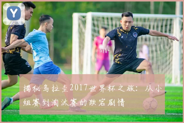 揭秘乌拉圭2017世界杯之旅：从小组赛到淘汰赛的跌宕剧情