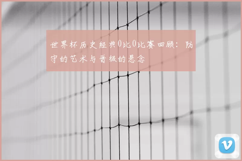 世界杯历史经典0比0比赛回顾:防守的艺术与晋级的悬念