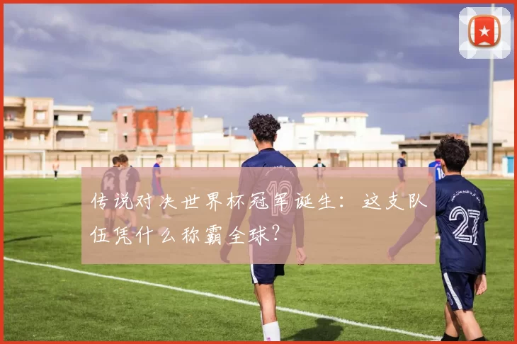 传说对决世界杯冠军诞生：这支队伍凭什么称霸全球？
