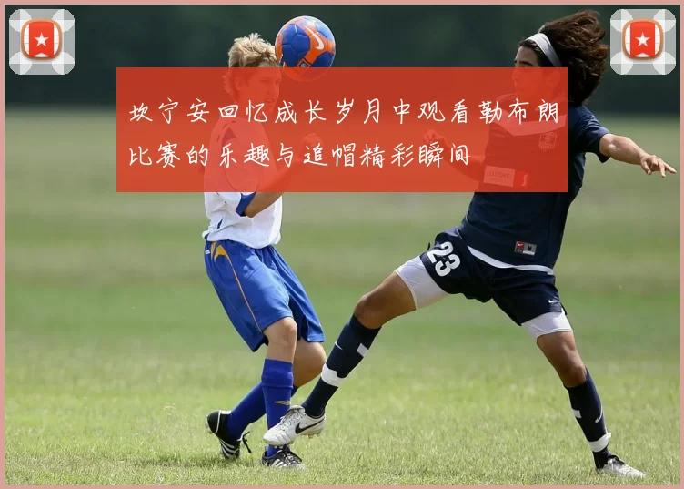 坎宁安回忆成长岁月中观看勒布朗比赛的乐趣与追帽精彩瞬间