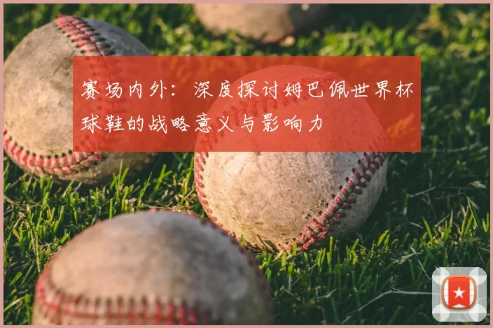 赛场内外：深度探讨姆巴佩世界杯球鞋的战略意义与影响力