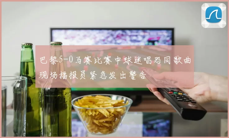 巴黎5-0马赛比赛中球迷唱恐同歌曲现场播报员紧急发出警告
