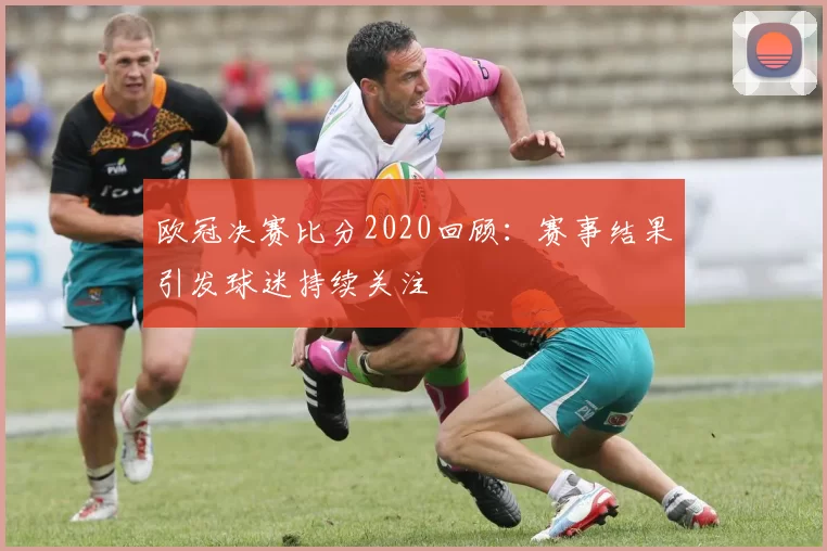 欧冠决赛比分2020回顾：赛事结果引发球迷持续关注