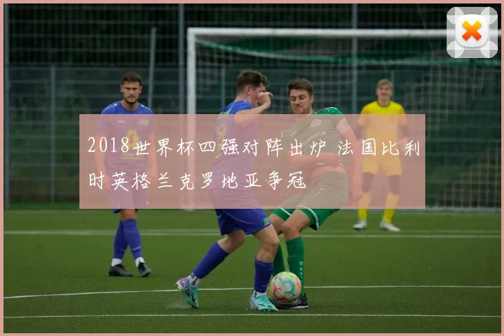 2018世界杯四强对阵出炉 法国比利时英格兰克罗地亚争冠