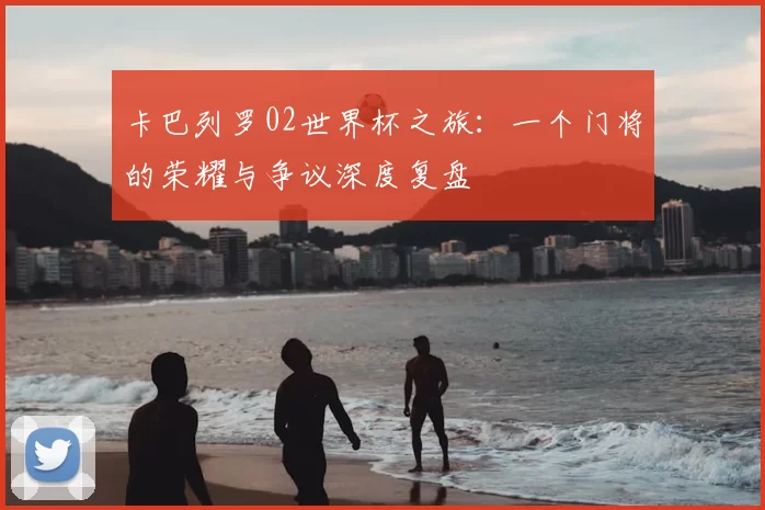 卡巴列罗02世界杯之旅：一个门将的荣耀与争议深度复盘