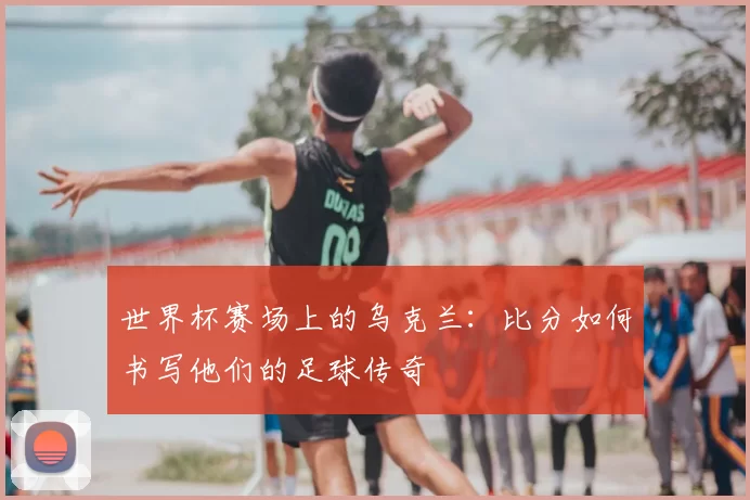 世界杯赛场上的乌克兰：比分如何书写他们的足球传奇