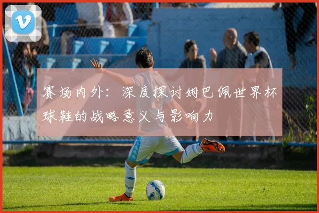 赛场内外：深度探讨姆巴佩世界杯球鞋的战略意义与影响力