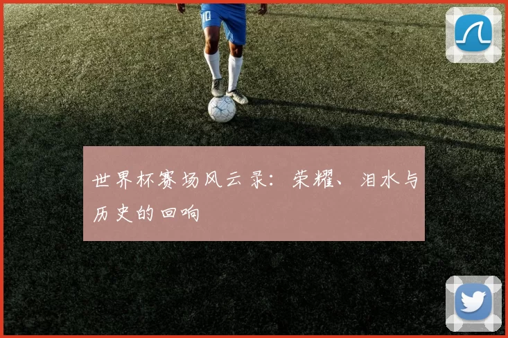世界杯赛场风云录：荣耀、泪水与历史的回响