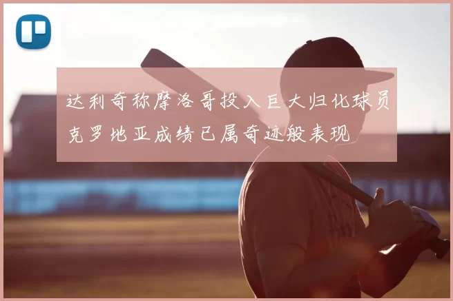 达利奇称摩洛哥投入巨大归化球员克罗地亚成绩已属奇迹般表现