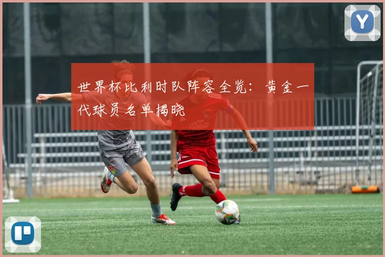 世界杯比利时队阵容全览:黄金一代球员名单揭晓