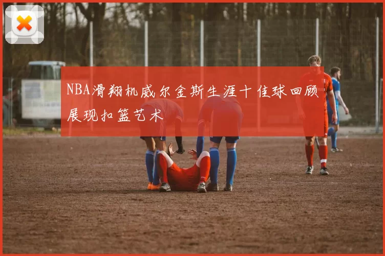 NBA滑翔机威尔金斯生涯十佳球回顾展现扣篮艺术