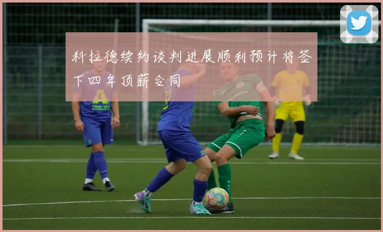 科拉德续约谈判进展顺利预计将签下四年顶薪合同