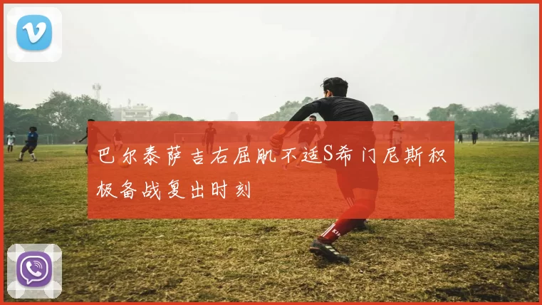 巴尔泰萨吉右屈肌不适S希门尼斯积极备战复出时刻