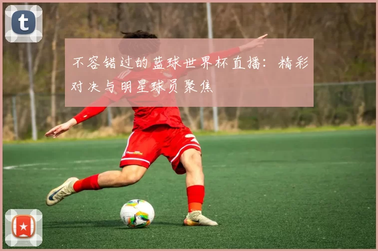 不容错过的蓝球世界杯直播：精彩对决与明星球员聚焦