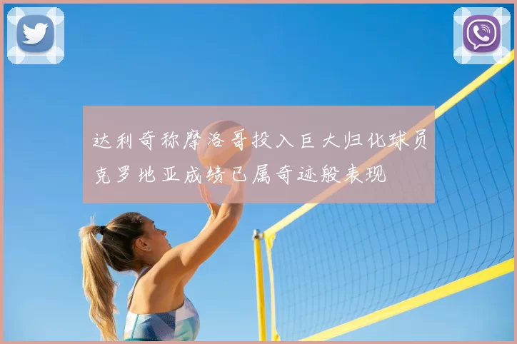 达利奇称摩洛哥投入巨大归化球员克罗地亚成绩已属奇迹般表现