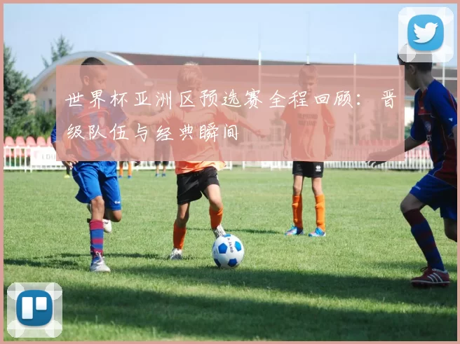 世界杯亚洲区预选赛全程回顾：晋级队伍与经典瞬间