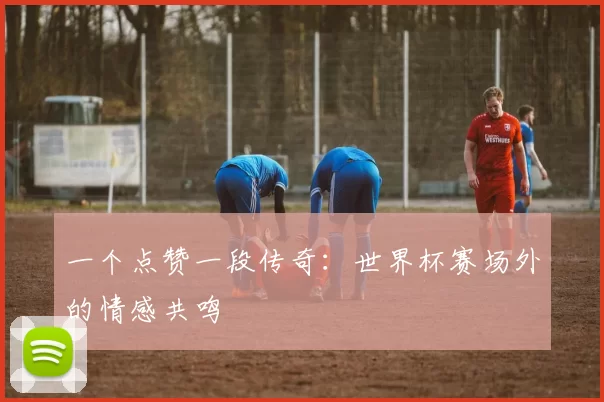 一个点赞一段传奇：世界杯赛场外的情感共鸣