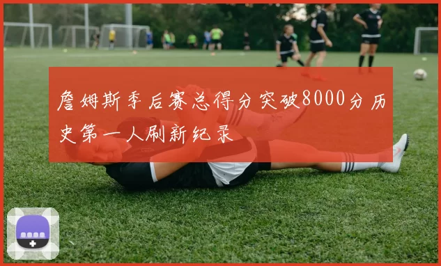 詹姆斯季后赛总得分突破8000分历史第一人刷新纪录
