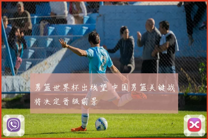 男篮世界杯出线望 中国男篮关键战将决定晋级前景