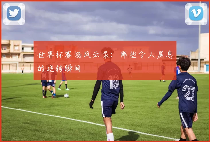 世界杯赛场风云录：那些令人屏息的逆转瞬间